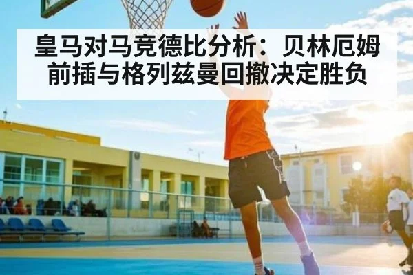 皇马对马竞德比分析：贝林厄姆前插与格列兹曼回撤决定胜负